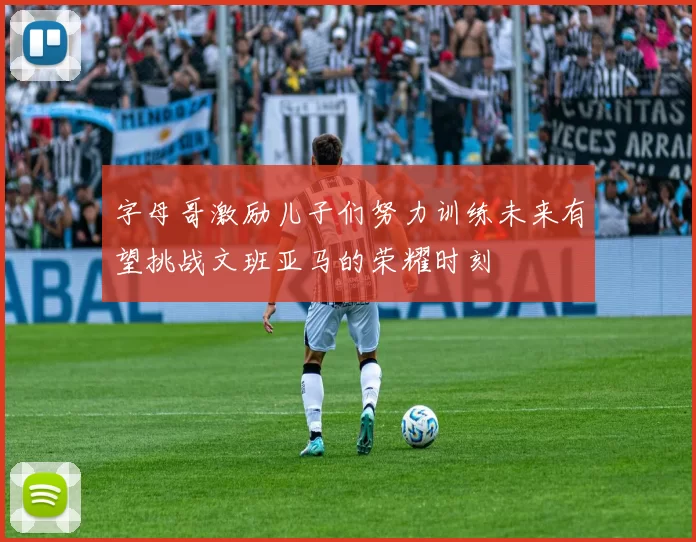 字母哥激励儿子们努力训练未来有望挑战文班亚马的荣耀时刻