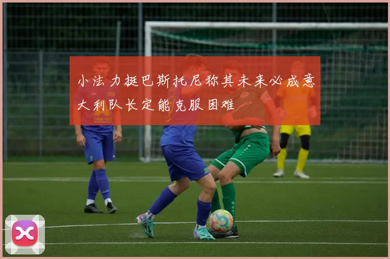 小法力挺巴斯托尼称其未来必成意大利队长定能克服困难