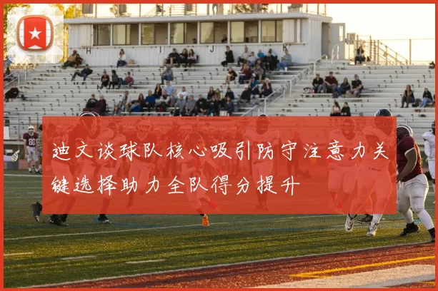 迪文谈球队核心吸引防守注意力关键选择助力全队得分提升