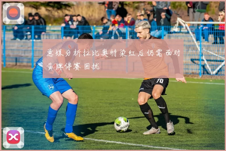 意媒分析拉比奥特染红后仍需面对黄牌停赛困扰