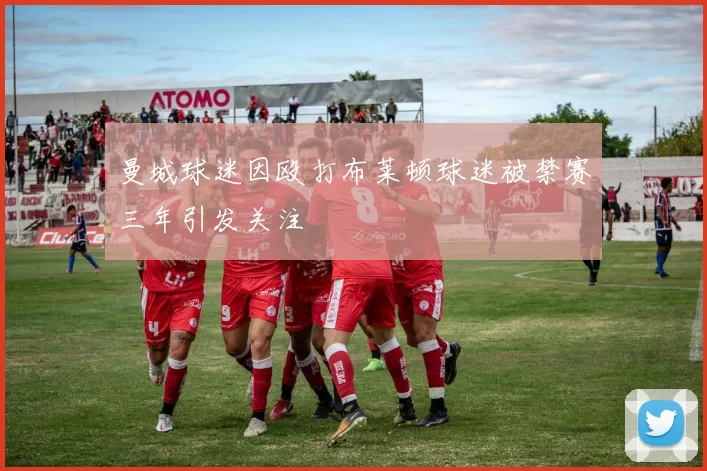 曼城球迷因殴打布莱顿球迷被禁赛三年引发关注