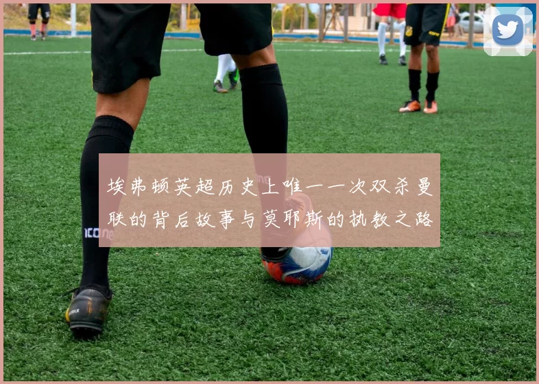 埃弗顿英超历史上唯一一次双杀曼联的背后故事与莫耶斯的执教之路