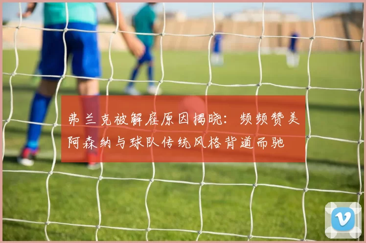 弗兰克被解雇原因揭晓：频频赞美阿森纳与球队传统风格背道而驰