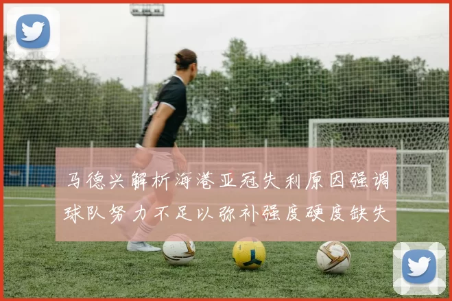 马德兴解析海港亚冠失利原因强调球队努力不足以弥补强度硬度缺失
