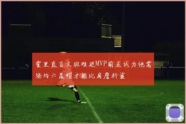 霍里直言文班难进MVP前五认为他需场均六盖帽才能比肩詹科鲨