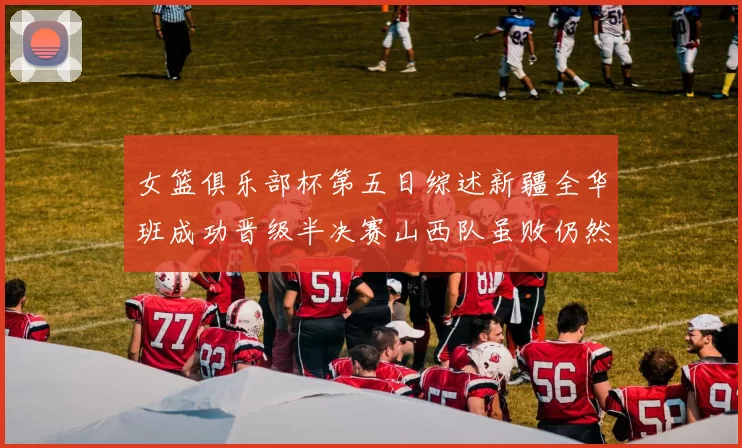 女篮俱乐部杯第五日综述新疆全华班成功晋级半决赛山西队虽败仍然晋级