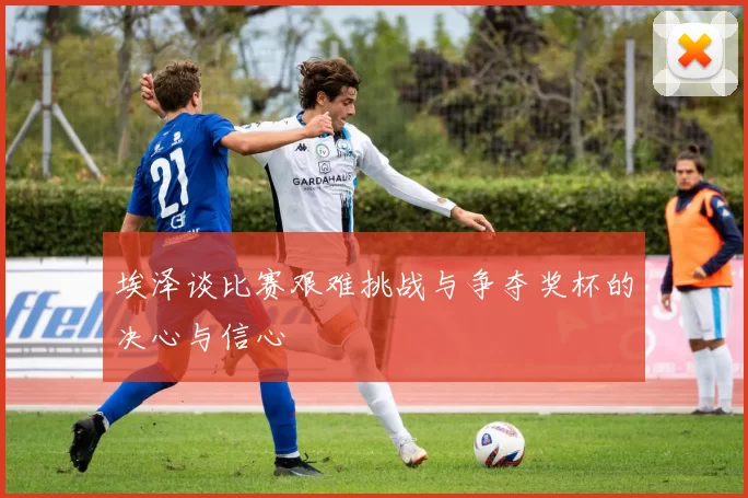 埃泽谈比赛艰难挑战与争夺奖杯的决心与信心