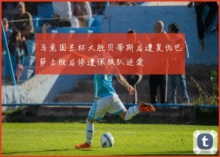 马竞国王杯大胜贝蒂斯后遭复仇巴萨击败后惨遭保级队逆袭