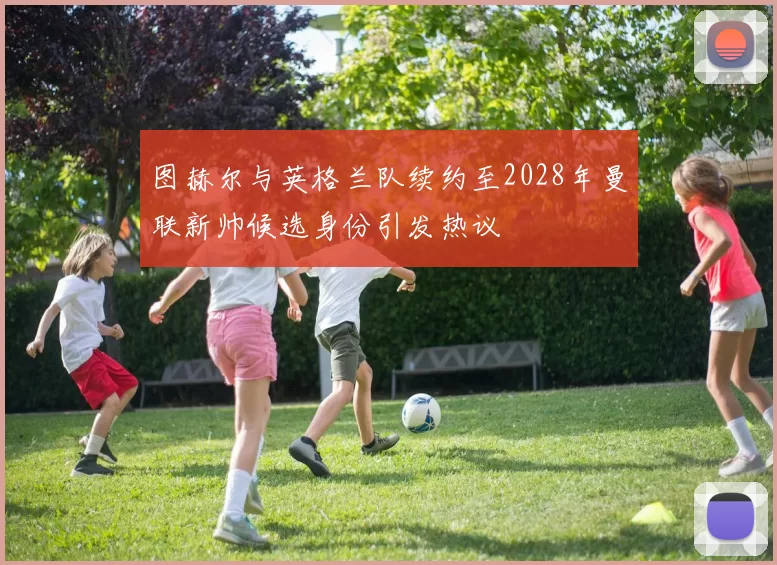 图赫尔与英格兰队续约至2028年曼联新帅候选身份引发热议