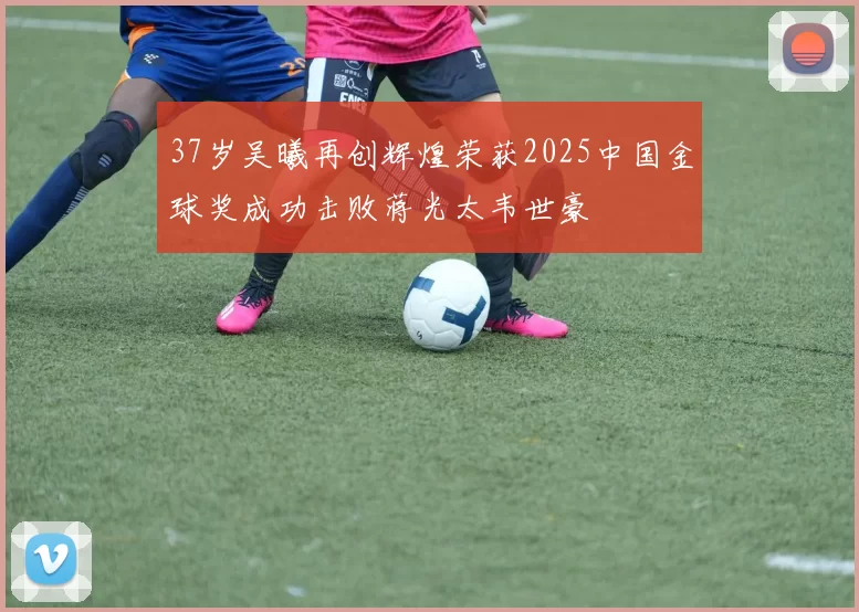 37岁吴曦再创辉煌荣获2025中国金球奖成功击败蒋光太韦世豪