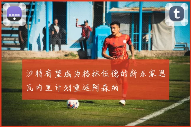 沙特有望成为格林伍德的新东家恩瓦内里计划重返阿森纳