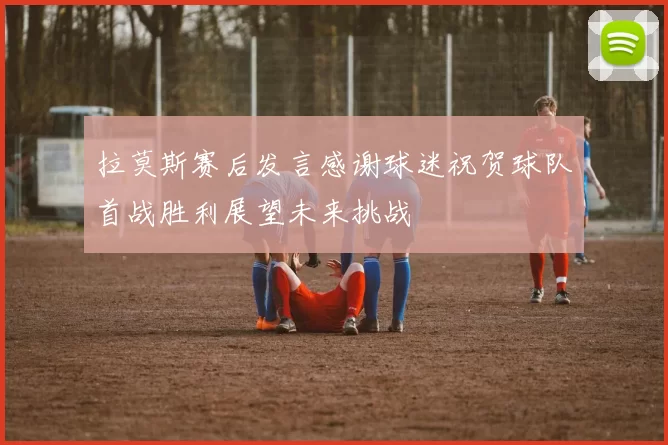 拉莫斯赛后发言感谢球迷祝贺球队首战胜利展望未来挑战