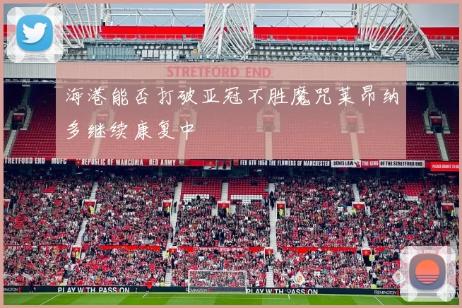 海港能否打破亚冠不胜魔咒莱昂纳多继续康复中