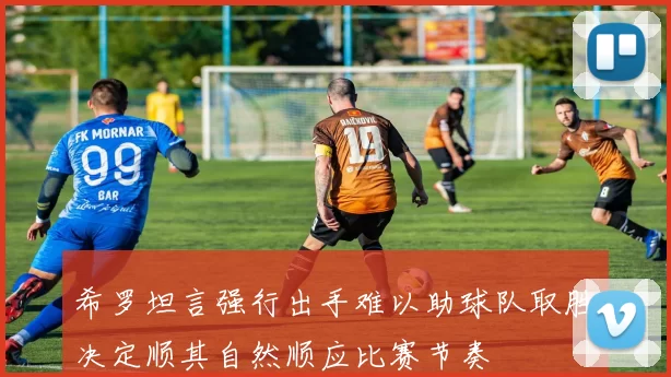 希罗坦言强行出手难以助球队取胜决定顺其自然顺应比赛节奏