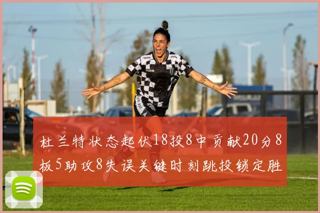 杜兰特状态起伏18投8中贡献20分8板5助攻8失误关键时刻跳投锁定胜局
