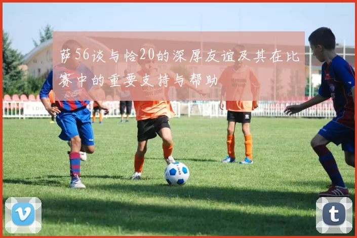 萨56谈与恰20的深厚友谊及其在比赛中的重要支持与帮助