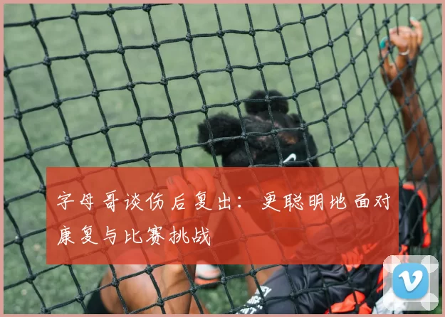 字母哥谈伤后复出：更聪明地面对康复与比赛挑战