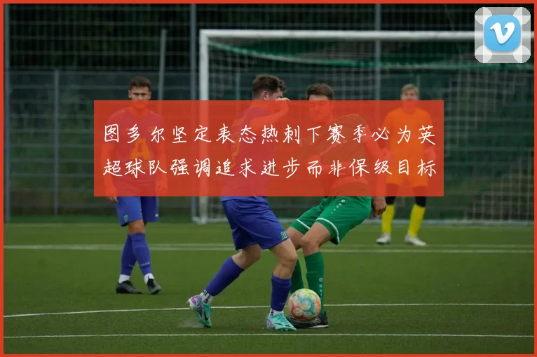 图多尔坚定表态热刺下赛季必为英超球队强调追求进步而非保级目标