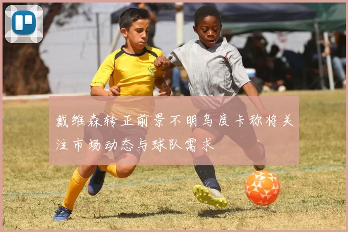 戴维森转正前景不明乌度卡称将关注市场动态与球队需求