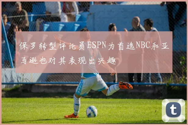 保罗转型评论员ESPN为首选NBC和亚马逊也对其表现出兴趣