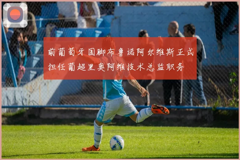 前葡萄牙国脚布鲁诺阿尔维斯正式担任葡超里奥阿维技术总监职务
