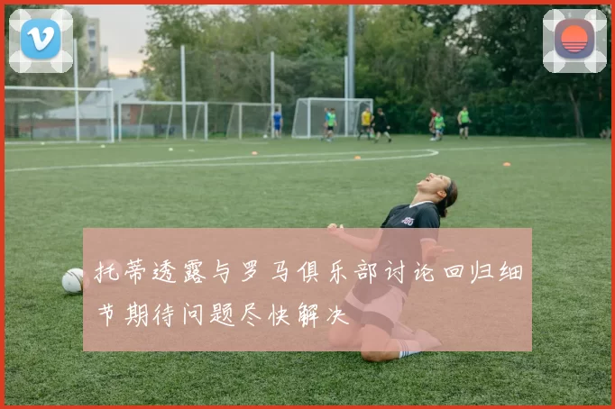 托蒂透露与罗马俱乐部讨论回归细节期待问题尽快解决