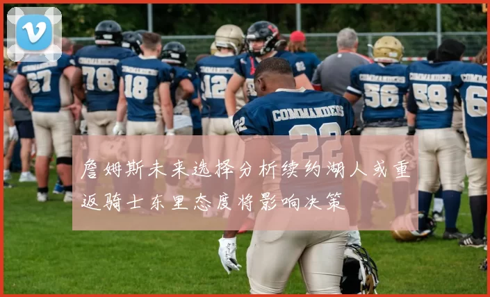 詹姆斯未来选择分析续约湖人或重返骑士东里态度将影响决策