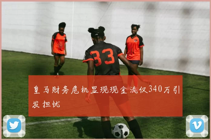 皇马财务危机显现现金流仅340万引发担忧