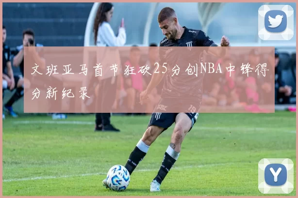 文班亚马首节狂砍25分创NBA中锋得分新纪录