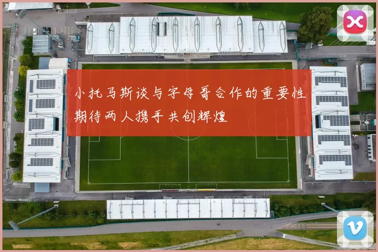 小托马斯谈与字母哥合作的重要性期待两人携手共创辉煌