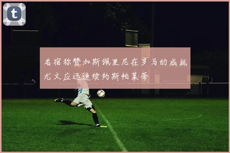 名宿称赞加斯佩里尼在罗马的成就尤文应迅速续约斯帕莱蒂