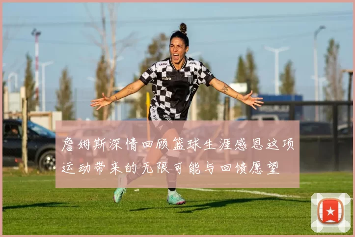 詹姆斯深情回顾篮球生涯感恩这项运动带来的无限可能与回馈愿望