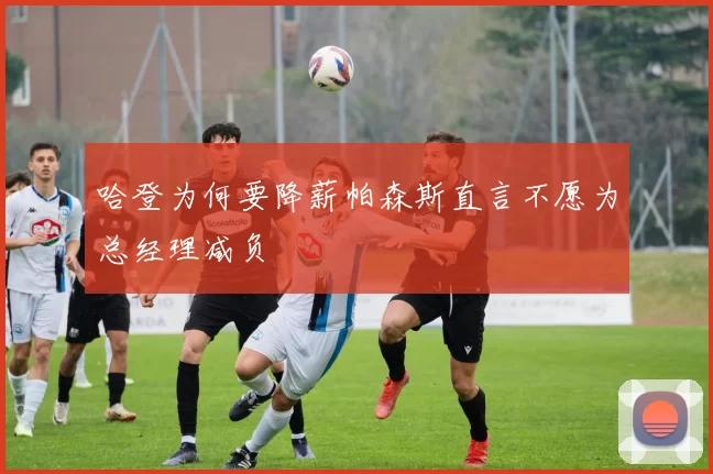 哈登为何要降薪帕森斯直言不愿为总经理减负