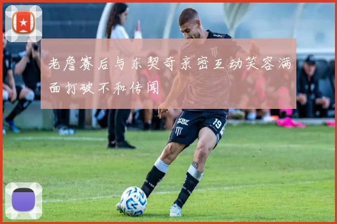 老詹赛后与东契奇亲密互动笑容满面打破不和传闻